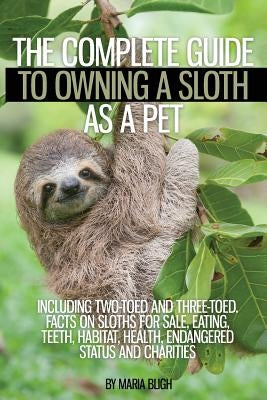 The Complete Guide to Owning a Sloth as a Pet Including Two-Toed and Three-Toed. Facts on Sloths for Sale, Eating, Teeth, Habitat, Health, Endangered by Bligh, Maria