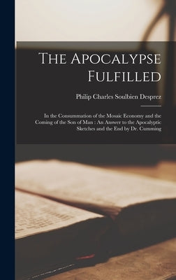 The Apocalypse Fulfilled: In the Consummation of the Mosaic Economy and the Coming of the Son of Man: An Answer to the Apocalyptic Sketches and by Desprez, Philip Charles Soulbien