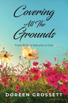 Covering All The Grounds: From Birth to Maturity in God by Grossett, Doreen