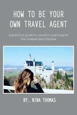 How to Be Your Own Travel Agent: A Practical Guide to Vacation-Planning for the Independent Traveler by Thomas, Nina