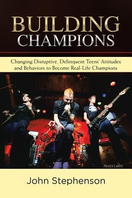 Building Champions: Changing Disruptive, Delinquent Teens' Attitudes and Behaviors to Become Real-Life Champions by Stephenson, John