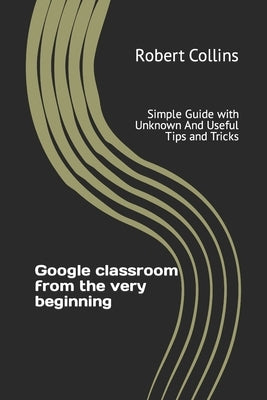 Google classroom from the very beginning: Simple Guide with Unknown And Useful Tips and Tricks by Collins, Robert