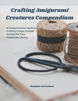 Crafting Amigurumi Creatures Compendium: A Comprehensive Guide to Crafting Unique Crochet Animals for Your Handmade Library by Isidore, Dominic Ma