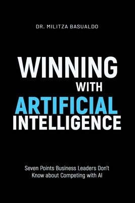 Winning with Artificial Intelligence: Seven Points Business Leaders Don't Know about Competing with AI by Basualdo, Militza