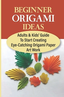 Beginner Origami Ideas: Adults & Kids' Guide To Start Creating Eye-Catching Origami Paper Art Work by Hatherly, Clemmie