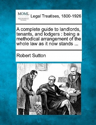 A Complete Guide to Landlords, Tenants, and Lodgers: Being a Methodical Arrangement of the Whole Law as It Now Stands ... by Sutton, Robert