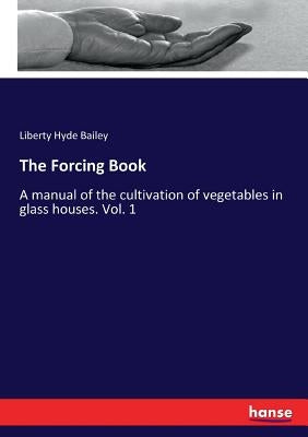 The Forcing Book: A manual of the cultivation of vegetables in glass houses. Vol. 1 by Bailey, Liberty Hyde