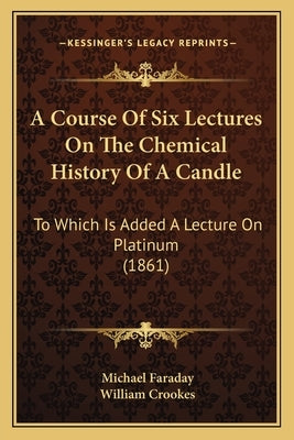 A Course Of Six Lectures On The Chemical History Of A Candle: To Which Is Added A Lecture On Platinum (1861) by Faraday, Michael