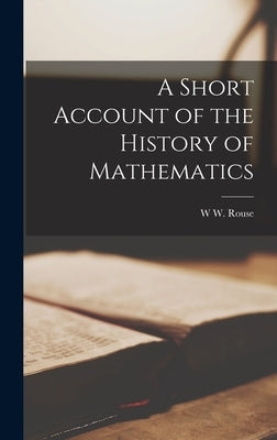 A Short Account of the History of Mathematics by Ball, W. W. Rouse 1850-1925