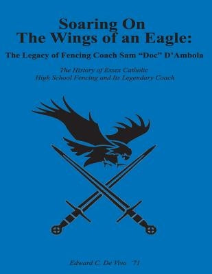 Soaring On The Wings Of An Eagle: The Legacy Of Fencing Coach Samuel 'Doc' D'Ambola And The Essex Catholic High School Fencing Team by de Vivo Esq, Edward Charles