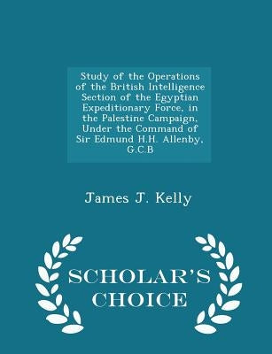 Study of the Operations of the British Intelligence Section of the Egyptian Expeditionary Force, in the Palestine Campaign, Under the Command of Sir E by Kelly, James J.