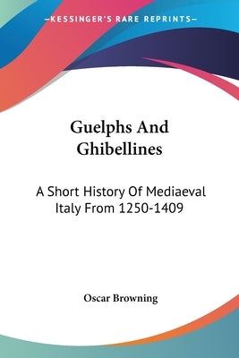 Guelphs And Ghibellines: A Short History Of Mediaeval Italy From 1250-1409 by Browning, Oscar