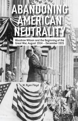 Abandoning American Neutrality: Woodrow Wilson and the Beginning of the Great War, August 1914 - December 1915 by Floyd, R.