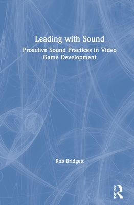 Leading with Sound: Proactive Sound Practices in Video Game Development by Bridgett, Rob