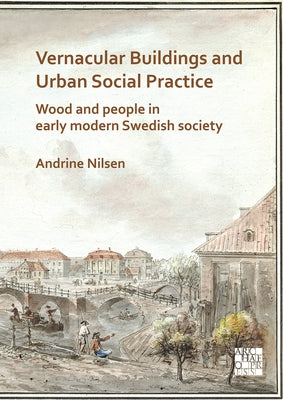 Vernacular Buildings and Urban Social Practice: Wood and People in Early Modern Swedish Society by Nilsen, Andrine