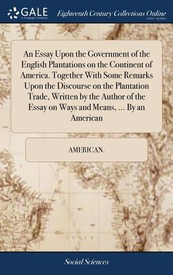 An Essay Upon the Government of the English Plantations on the Continent of America. Together With Some Remarks Upon the Discourse on the Plantation T by American