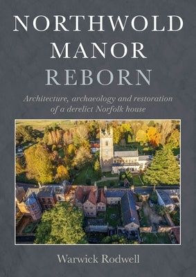 Northwold Manor Reborn: Architecture, Archaeology and Restoration of a Derelict Norfolk House by Rodwell, Warwick