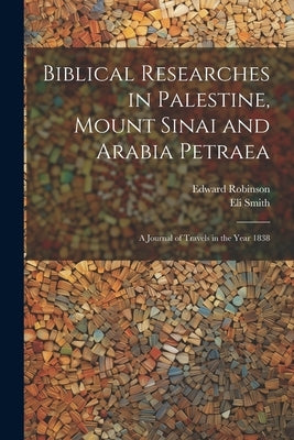 Biblical Researches in Palestine, Mount Sinai and Arabia Petraea: A Journal of Travels in the Year 1838 by Robinson, Edward