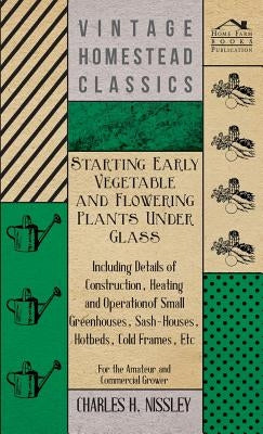 Starting Early Vegetable and Flowering Plants Under Glass - Including Details of Construction, Heating and Operation of Small Greenhouses, Sash-Houses by Nissley, Charles H.