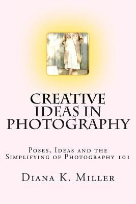 Creative Ideas in Photography: Poses, Ideas and the Simplifying of Photography 101 by Miller, Diana K.