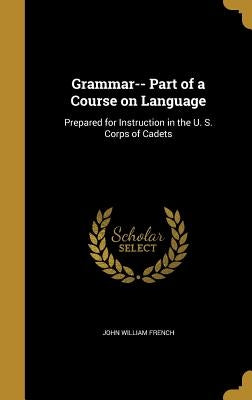 Grammar-- Part of a Course on Language: Prepared for Instruction in the U. S. Corps of Cadets by French, John William