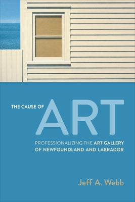 The Cause of Art: Professionalizing the Art Gallery of Newfoundland and Labrador by Webb, Jeff