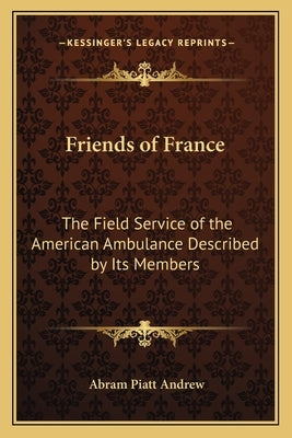 Friends of France: The Field Service of the American Ambulance Described by Its Members by Andrew, Abram Piatt