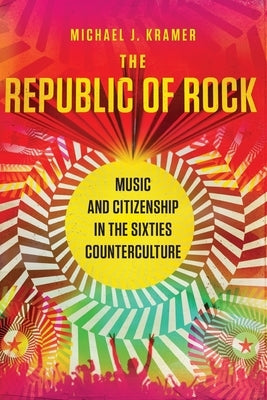 The Republic of Rock: Music and Citizenship in the Sixties Counterculture by Kramer, Michael J.