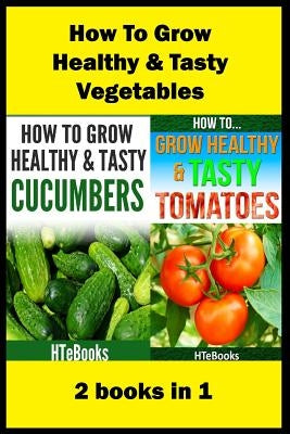 How To Grow Healthy & Tasty Vegetables: 2 books in 1 Tomatoes, Cucumbers by Htebooks