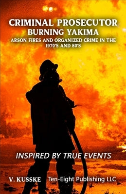 Criminal Prosecutor: Burning Yakima, Arson Fires and Organized Crime in the 1970's and 80's by Kusske, V.