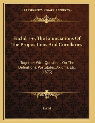 Euclid 1-6, The Enunciations Of The Propositions And Corollaries: Together With Questions On The Definitions, Postulates, Axioms, Etc. (1873) by Euclid