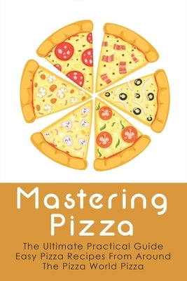 Mastering Pizza: The Ultimate Practical Guide Easy Pizza Recipes From Around The Pizza World Pizza: What Topping To Put On A Pizza by Faustini, Hal