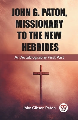 John G. Paton, Missionary To The New Hebrides An Autobiography First Part by Paton, John Gibson