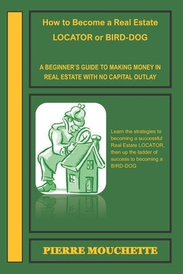 How to Become a Real Estate LOCATOR or BIRD-DOG: A Beginner's Guide to Making Money in Real Estate with No Capital Outlay by Mouchette, Pierre