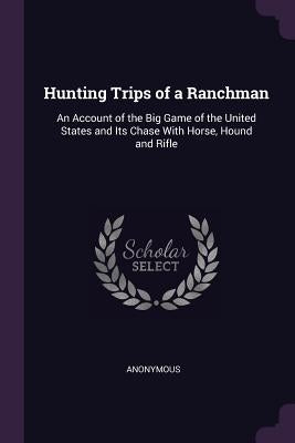 Hunting Trips of a Ranchman: An Account of the Big Game of the United States and Its Chase With Horse, Hound and Rifle by Anonymous