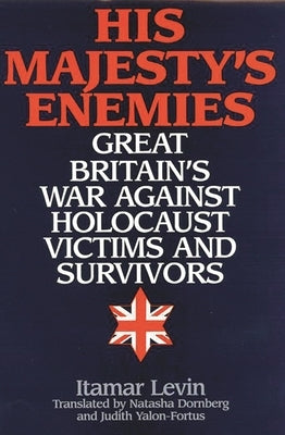 His Majesty's Enemies: Great Britain's War Against Holocaust Victims and Survivors by Levin, Itamar