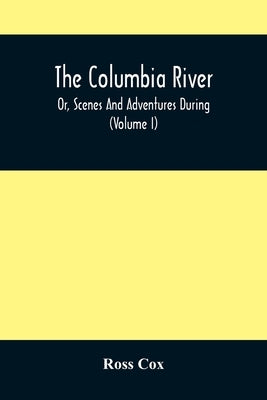 The Columbia River, Or, Scenes And Adventures During A Residence Of Six Years On The Western Side Of The Rocky Mountains Among Various Tribes Of India by Cox, Ross