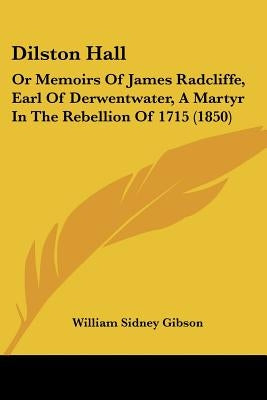 Dilston Hall: Or Memoirs Of James Radcliffe, Earl Of Derwentwater, A Martyr In The Rebellion Of 1715 (1850) by Gibson, William Sidney