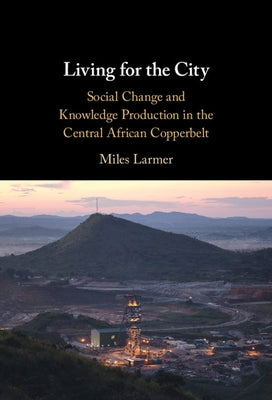 Living for the City: Social Change and Knowledge Production in the Central African Copperbelt by Larmer, Miles