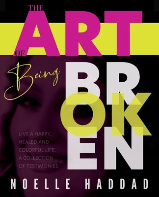 The Art of Being Broken: Live a happy, healed and colorful life - A collection of testimonies. by Haddad, Noelle