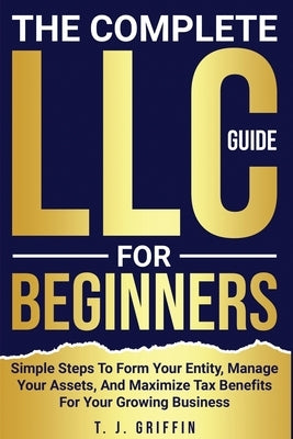 The Complete LLC Guide For Beginners: Simple steps to form your entity, manage your assets and maximize tax benefits for your growing business. by Griffin, T. J.