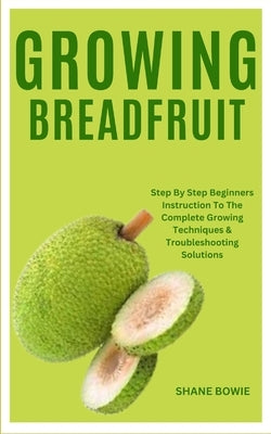 Growing Breadfruit: Step By Step Beginners Instruction To The Complete Growing Techniques & Troubleshooting Solutions by Bowie, Shane