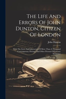 The Life And Errors Of John Dunton, Citizen Of London: With The Lives And Characters Of More Than A Thousand Contemporary Divines, And Other Persons O by Dunton, John