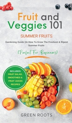 Fruit & Veggies 101 - Summer Fruits: Gardening Guide On How To Grow The Freshest & Ripest Summer Fruits (Perfect for Beginners) Includes: Fruit Salad, by Roots, Green