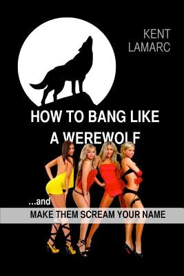 How to Bang like a Werewolf: ...and make them scream your name by Lamarc, Kent