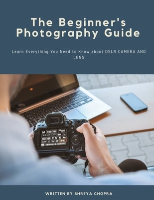 The Beginner's Photography Guide: Learn Everything You Need to Know about DSLR Camera and Lens by Chopra, Shreya