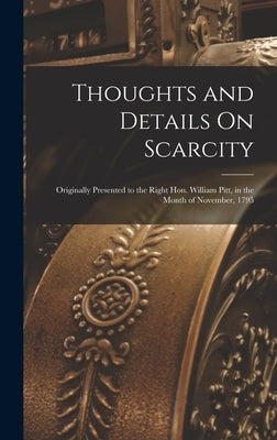 Thoughts and Details On Scarcity: Originally Presented to the Right Hon. William Pitt, in the Month of November, 1795 by Anonymous