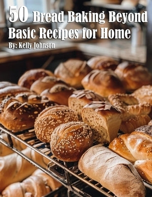 50 Bread Baking Beyond Basic Recipes for Home by Johnson, Kelly