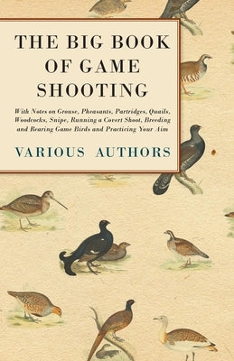 The Big Book of Game Shooting - With Notes on Grouse, Pheasants, Partridges, Quails, Woodcocks, Snipe, Running a Covert Shoot, Breeding and Rearing Ga by Various