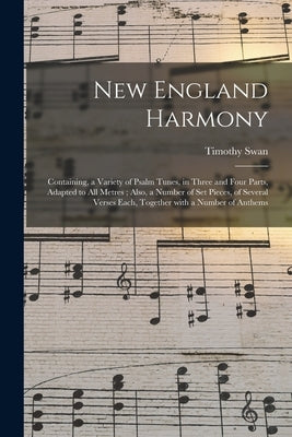 New England Harmony: Containing, a Variety of Psalm Tunes, in Three and Four Parts, Adapted to All Metres; Also, a Number of Set Pieces, of by Swan, Timothy